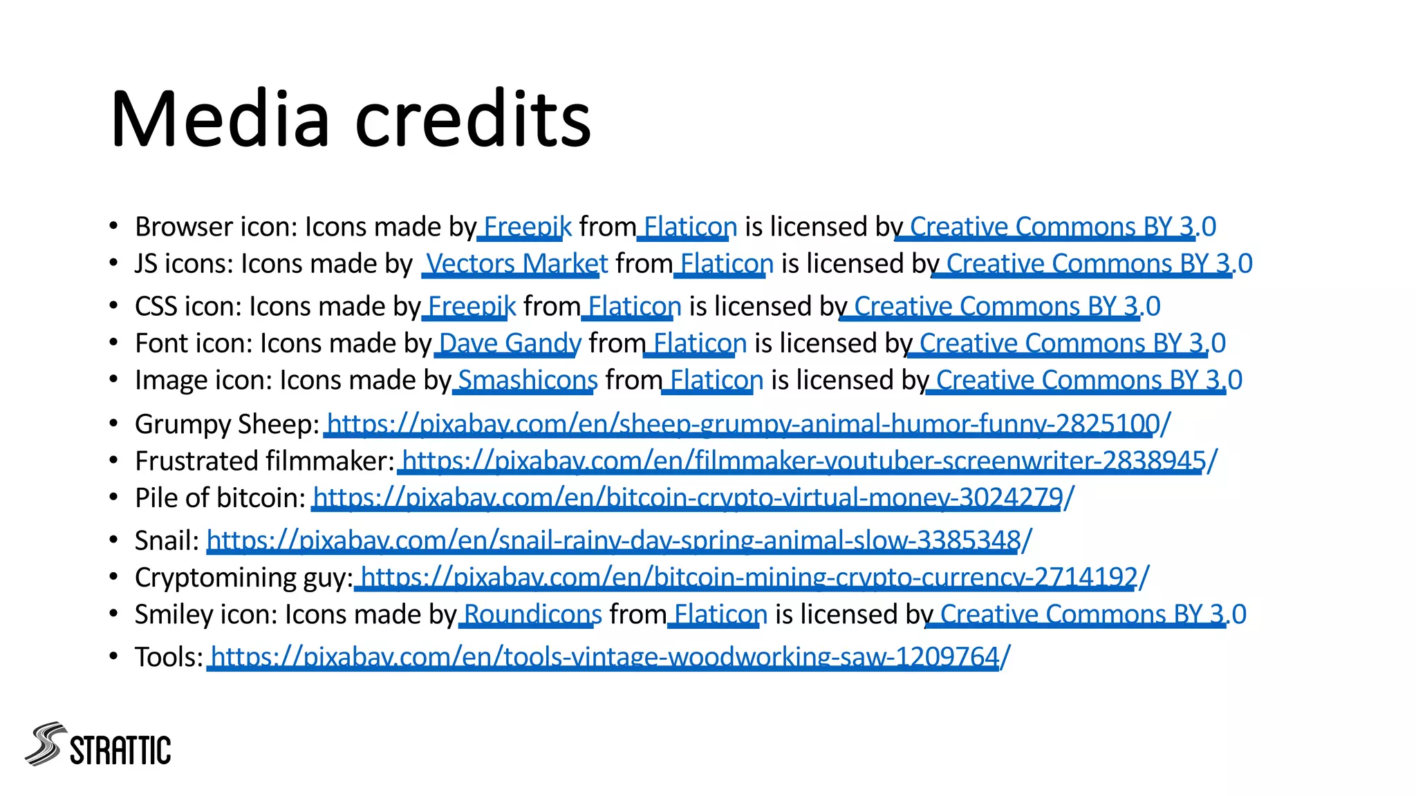 Media credits
• Browser icon: Icons made by Freepik from Flaticon is licensed by Creative Commons BY 3.0
• JS icons: Icons made by Vectors Market from Flaticon is licensed by Creative Commons BY 3.0
• CSS icon: Icons made by Freepik from Flaticon is licensed by Creative Commons BY 3.0
• Font icon: Icons made by Dave Gandy from Flaticon is licensed by Creative Commons BY 3.0
• Image icon: Icons made by Smashicons from Flaticon is licensed by Creative Commons BY 3.0
• Grumpy Sheep: https://pixabay.com/en/sheep-grumpy-animal-humor-funny-2825100/
• Frustrated filmmaker: https://pixabay.com/en/filmmaker-youtuber-screenwriter-2838945/
• Pile of bitcoin: https://pixabay.com/en/bitcoin-crypto-virtual-money-3024279/
• Snail: https://pixabay.com/en/snail-rainy-day-spring-animal-slow-3385348/
• Cryptomining guy: https://pixabay.com/en/bitcoin-mining-crypto-currency-2714192/
• Smiley icon: Icons made by Roundicons from Flaticon is licensed by Creative Commons BY 3.0
• Tools: https://pixabay.com/en/tools-vintage-woodworking-saw-1209764/
 