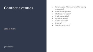 Contact avenues
Less is more
● Forum support? For everyone? For paying
customers?
● Email/ticket system?
● Whatsapp/Telegram?
● Slack community?
● Facebook group?
● Twitter account?
● Livechat?
● Telephone support?
@valedeoro
 