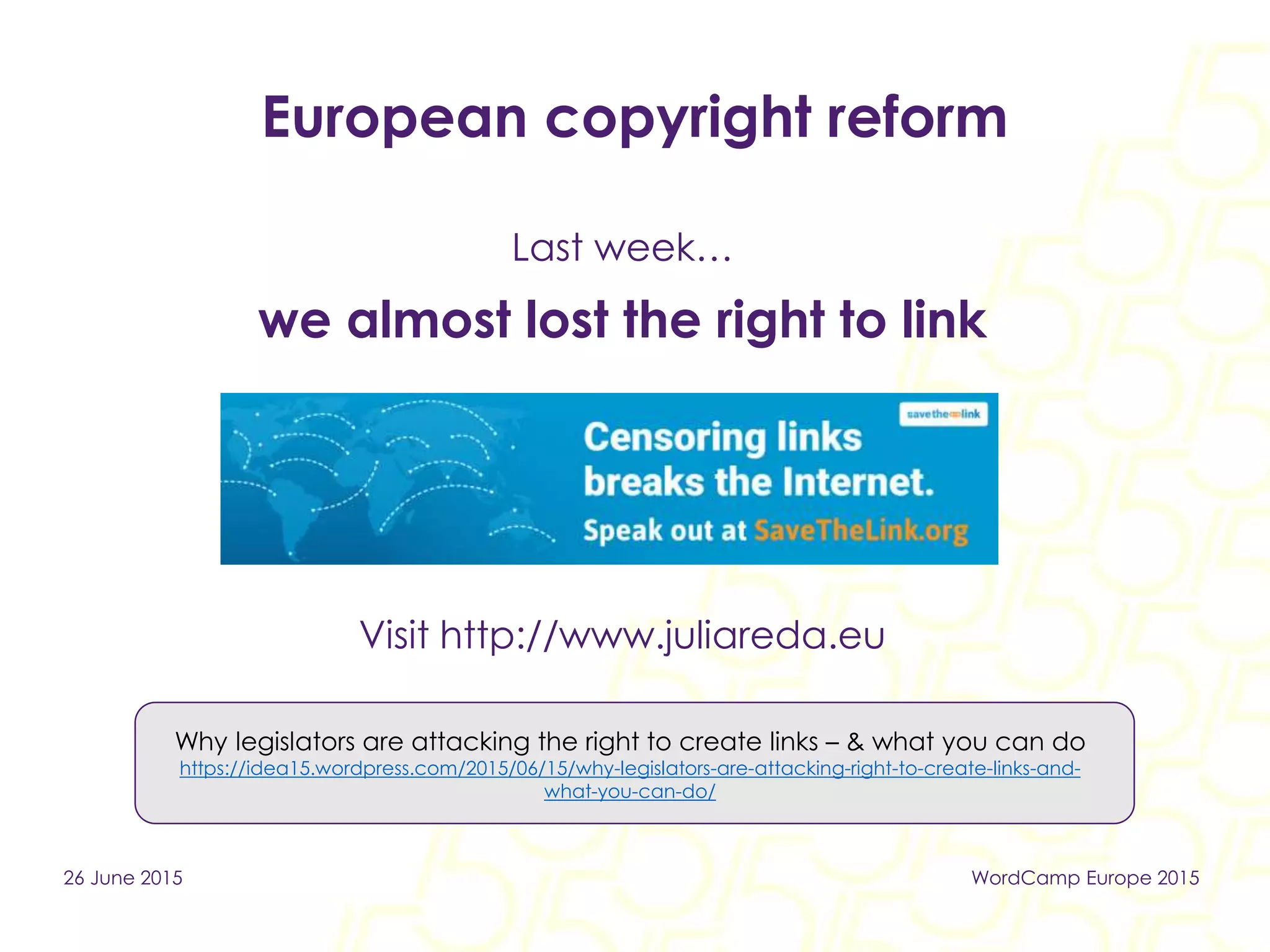 European copyright reform
Last week…
we almost lost the right to link
Visit http://www.juliareda.eu
26 June 2015 WordCamp Europe 2015
Why legislators are attacking the right to create links – & what you can do
https://idea15.wordpress.com/2015/06/15/why-legislators-are-attacking-right-to-create-links-and-
what-you-can-do/
 