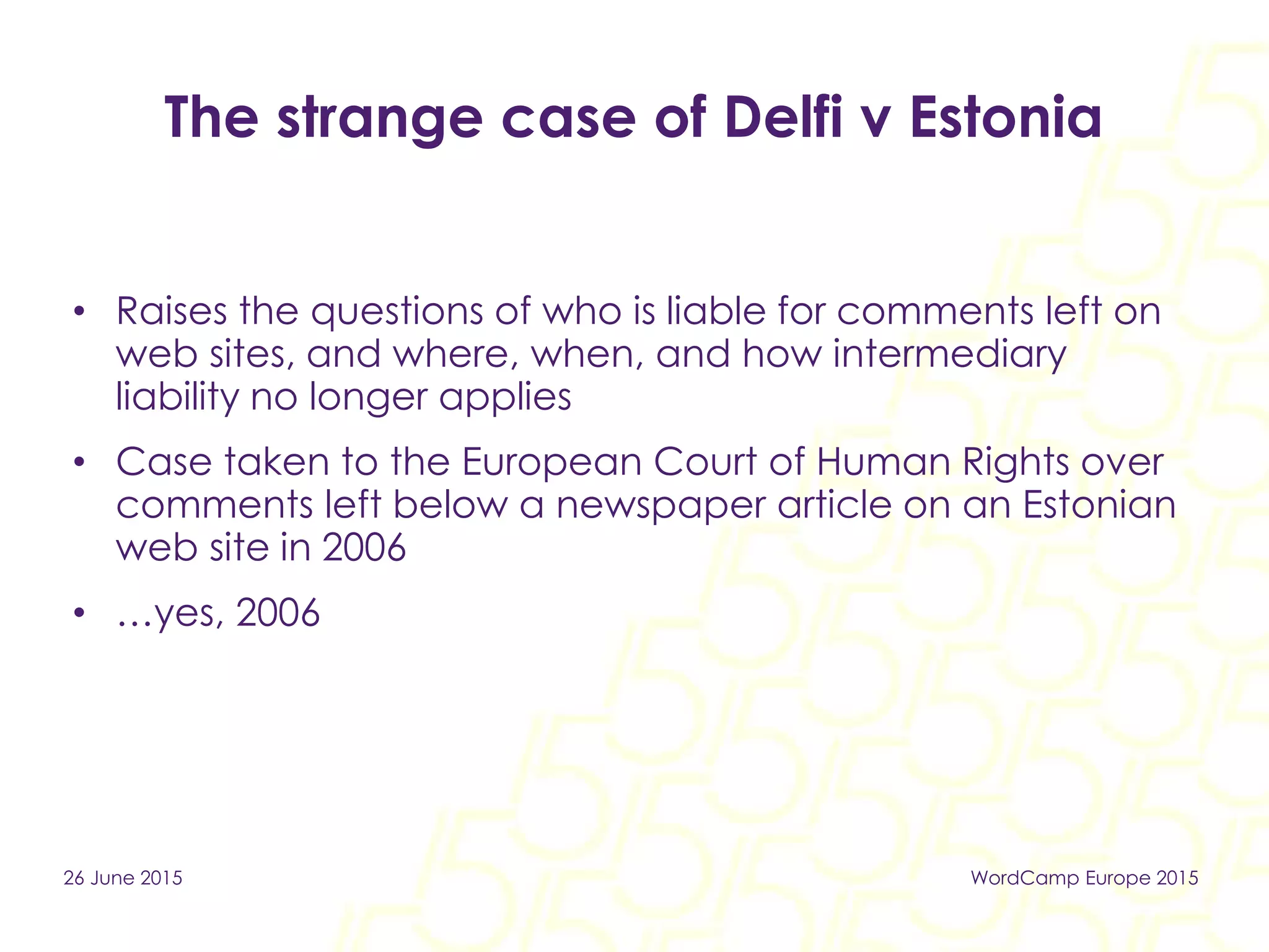 The strange case of Delfi v Estonia
• Raises the questions of who is liable for comments left on
web sites, and where, when, and how intermediary
liability no longer applies
• Case taken to the European Court of Human Rights over
comments left below a newspaper article on an Estonian
web site in 2006
• …yes, 2006
26 June 2015 WordCamp Europe 2015
 