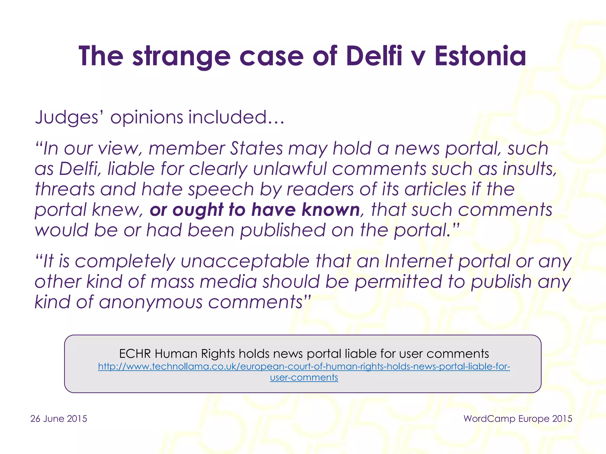 The strange case of Delfi v Estonia
Judges’ opinions included…
“In our view, member States may hold a news portal, such
as Delfi, liable for clearly unlawful comments such as insults,
threats and hate speech by readers of its articles if the
portal knew, or ought to have known, that such comments
would be or had been published on the portal.”
“It is completely unacceptable that an Internet portal or any
other kind of mass media should be permitted to publish any
kind of anonymous comments”
ECHR Human Rights holds news portal liable for user comments
http://www.technollama.co.uk/european-court-of-human-rights-holds-news-portal-liable-for-
user-comments
26 June 2015 WordCamp Europe 2015
 