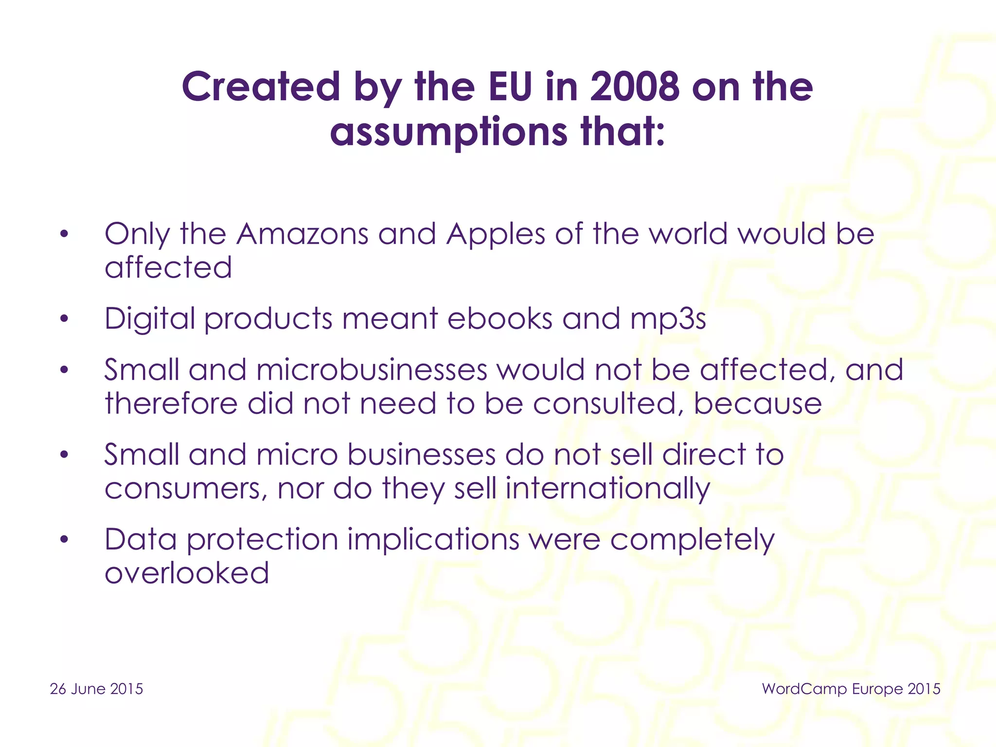 Created by the EU in 2008 on the
assumptions that:
• Only the Amazons and Apples of the world would be
affected
• Digital products meant ebooks and mp3s
• Small and microbusinesses would not be affected, and
therefore did not need to be consulted, because
• Small and micro businesses do not sell direct to
consumers, nor do they sell internationally
• Data protection implications were completely
overlooked
26 June 2015 WordCamp Europe 2015
 