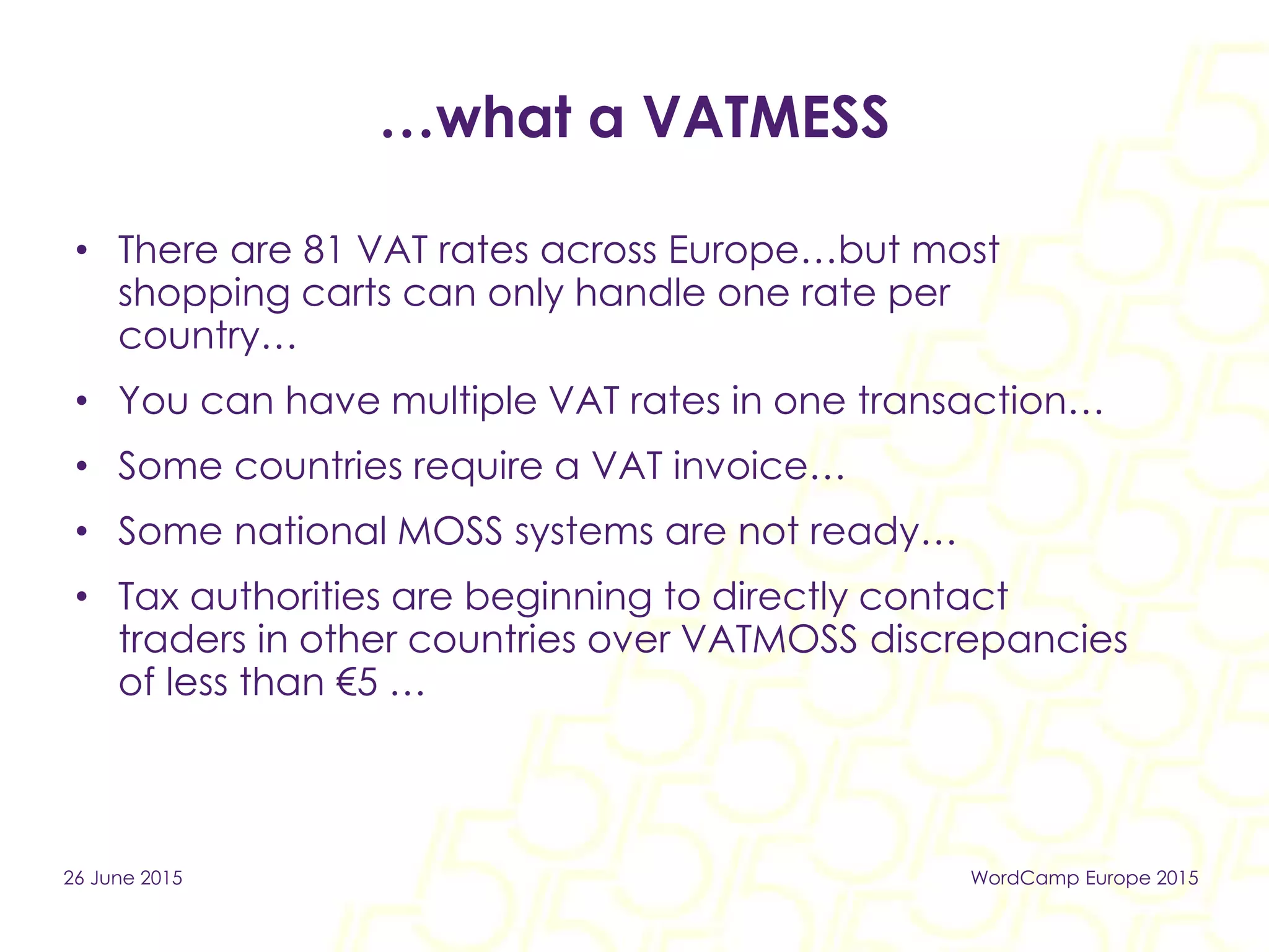 …what a VATMESS
• There are 81 VAT rates across Europe…but most
shopping carts can only handle one rate per
country…
• You can have multiple VAT rates in one transaction…
• Some countries require a VAT invoice…
• Some national MOSS systems are not ready…
• Tax authorities are beginning to directly contact
traders in other countries over VATMOSS discrepancies
of less than €5 …
26 June 2015 WordCamp Europe 2015
 