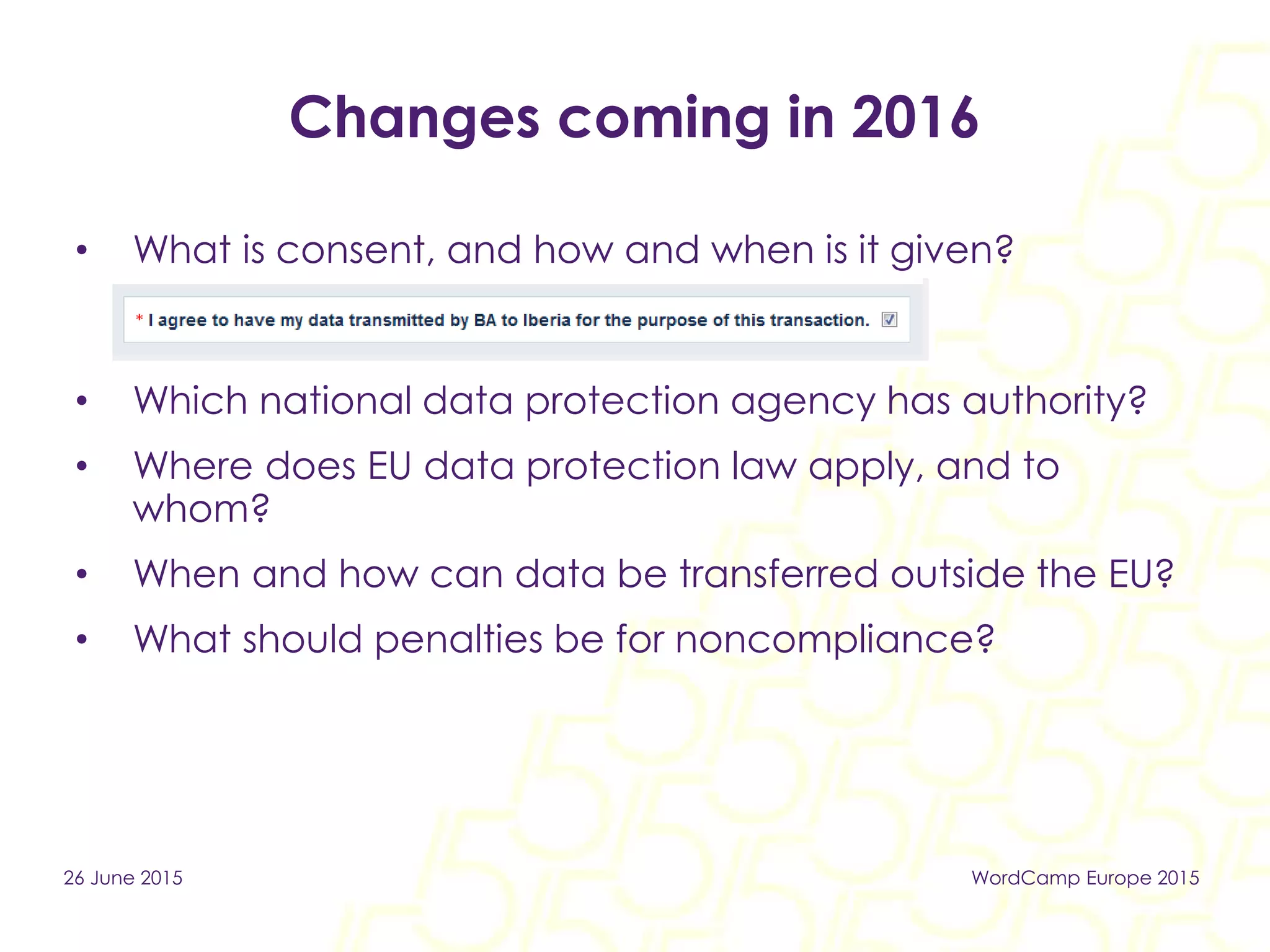 Changes coming in 2016
• What is consent, and how and when is it given?
• Which national data protection agency has authority?
• Where does EU data protection law apply, and to
whom?
• When and how can data be transferred outside the EU?
• What should penalties be for noncompliance?
26 June 2015 WordCamp Europe 2015
 