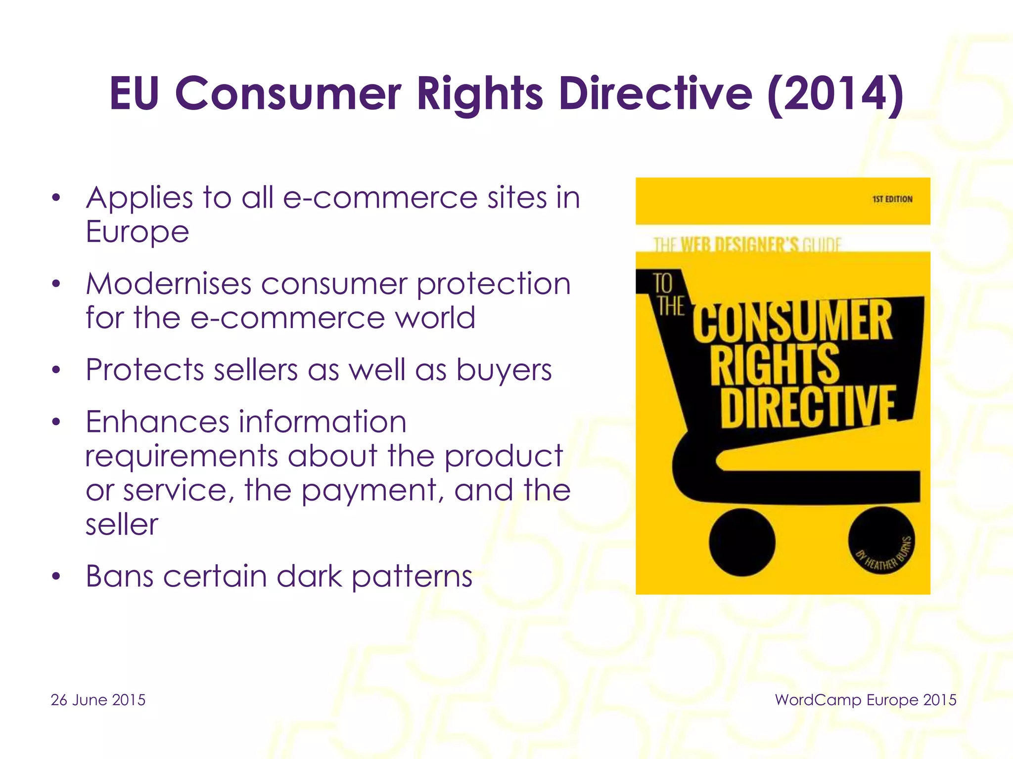 EU Consumer Rights Directive (2014)
• Applies to all e-commerce sites in
Europe
• Modernises consumer protection
for the e-commerce world
• Protects sellers as well as buyers
• Enhances information
requirements about the product
or service, the payment, and the
seller
• Bans certain dark patterns
26 June 2015 WordCamp Europe 2015
 