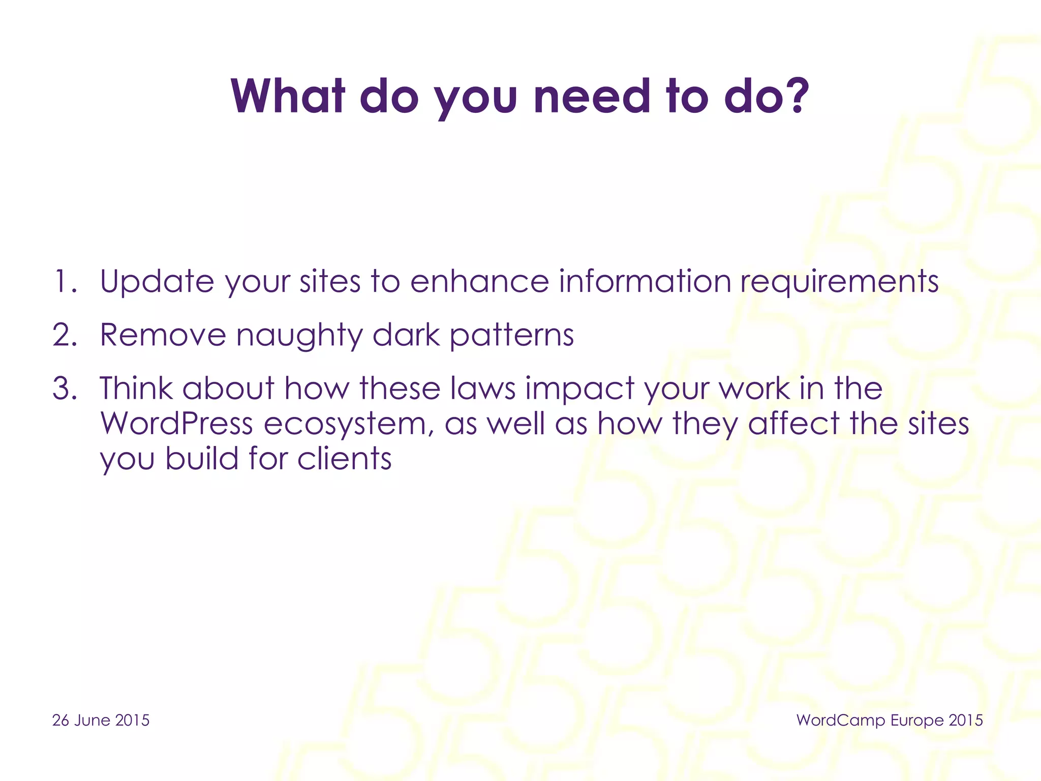 What do you need to do?
1. Update your sites to enhance information requirements
2. Remove naughty dark patterns
3. Think about how these laws impact your work in the
WordPress ecosystem, as well as how they affect the sites
you build for clients
26 June 2015 WordCamp Europe 2015
 