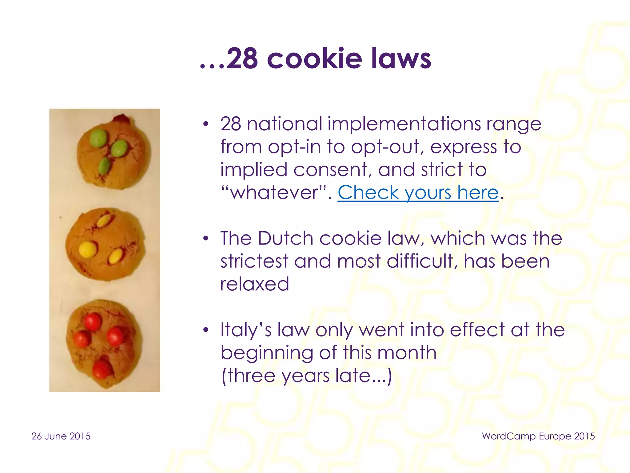 …28 cookie laws
• 28 national implementations range
from opt-in to opt-out, express to
implied consent, and strict to
“whatever”. Check yours here.
• The Dutch cookie law, which was the
strictest and most difficult, has been
relaxed
• Italy’s law only went into effect at the
beginning of this month
(three years late...)
26 June 2015 WordCamp Europe 2015
 