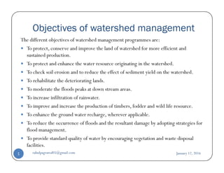 Objectives of watershed management
The different objectives of watershed management programmes are:
To protect, conserve and improve the land of watershed for more efficient and
sustained production.
To protect and enhance the water resource originating in the watershed.
To check soil erosion and to reduce the effect of sediment yield on the watershed.
To rehabilitate the deteriorating lands.
To moderate the floods peaks at down stream areas.To moderate the floods peaks at down stream areas.
To increase infiltration of rainwater.
To improve and increase the production of timbers, fodder and wild life resource.
To enhance the ground water recharge, wherever applicable.
To reduce the occurrence of floods and the resultant damage by adopting strategies for
flood management.
To provide standard quality of water by encouraging vegetation and waste disposal
facilities.
January 12, 2016rahulpagrawal05@gmail.com1
 