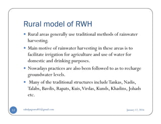 Rural model of RWH
Rural areas generally use traditional methods of rainwater
harvesting.
Main motive of rainwater harvesting in these areas is to
facilitate irrigation for agriculture and use of water for
domestic and drinking purposes.domestic and drinking purposes.
Nowadays practices are also been followed to as to recharge
groundwater levels.
Many of the traditional structures includeTankas, Nadis,
Talabs, Bavdis, Rapats, Kuis,Virdas, Kunds, Khadins, Johads
etc.
January 12, 2016rahulpagrawal05@gmail.com12
 