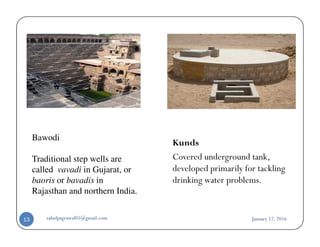 Bawodi
Traditional step wells are
called vavadi in Gujarat, or
baoris or bavadis in
Rajasthan and northern India.
Kunds
Covered underground tank,
developed primarily for tackling
drinking water problems.
January 12, 2016rahulpagrawal05@gmail.com13
 