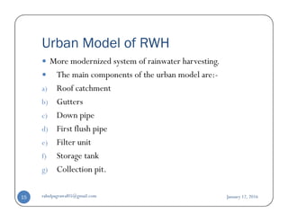 Urban Model of RWH
More modernized system of rainwater harvesting.
The main components of the urban model are:-
a) Roof catchment
b) Gutters
Down pipec) Down pipe
d) First flush pipe
e) Filter unit
f) Storage tank
g) Collection pit.
January 12, 2016rahulpagrawal05@gmail.com15
 