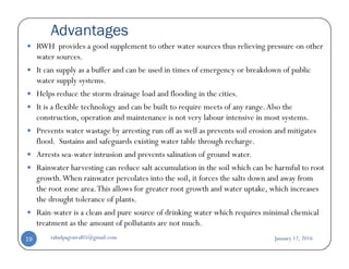 Advantages
RWH provides a good supplement to other water sources thus relieving pressure on other
water sources.
It can supply as a buffer and can be used in times of emergency or breakdown of public
water supply systems.
Helps reduce the storm drainage load and flooding in the cities.
It is a flexible technology and can be built to require meets of any range.Also the
construction, operation and maintenance is not very labour intensive in most systems.
Prevents water wastage by arresting run off as well as prevents soil erosion and mitigatesPrevents water wastage by arresting run off as well as prevents soil erosion and mitigates
flood. Sustains and safeguards existing water table through recharge.
Arrests sea-water intrusion and prevents salination of ground water.
Rainwater harvesting can reduce salt accumulation in the soil which can be harmful to root
growth.When rainwater percolates into the soil, it forces the salts down and away from
the root zone area.This allows for greater root growth and water uptake, which increases
the drought tolerance of plants.
Rain-water is a clean and pure source of drinking water which requires minimal chemical
treatment as the amount of pollutants are not much.
January 12, 2016rahulpagrawal05@gmail.com19
 