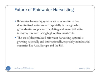 Future of Rainwater Harvesting
Rainwater harvesting systems serve as an alternative
decentralized water source especially in the age when
groundwater supplies are depleting and municipal water
infrastructures are facing high replacement costs.
The use of decentralized rainwater harvesting systems isThe use of decentralized rainwater harvesting systems is
growing nationally and internationally, especially in industrial
countries likeAsia, Europe and the US.
January 12, 2016rahulpagrawal05@gmail.com21
 
