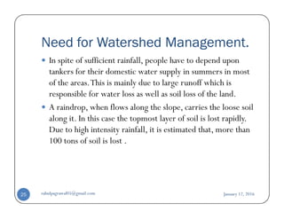 Need for Watershed Management.
In spite of sufficient rainfall, people have to depend upon
tankers for their domestic water supply in summers in most
of the areas.This is mainly due to large runoff which is
responsible for water loss as well as soil loss of the land.
A raindrop, when flows along the slope, carries the loose soilA raindrop, when flows along the slope, carries the loose soil
along it. In this case the topmost layer of soil is lost rapidly.
Due to high intensity rainfall, it is estimated that, more than
100 tons of soil is lost .
January 12, 2016rahulpagrawal05@gmail.com25
 