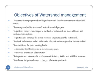 Objectives of Watershed management
To control damaging runoff and degradation and thereby conservation of soil and
water.
To manage and utilize the runoff water for useful purpose.
To protect, conserve and improve the land of watershed for more efficient and
sustained production.
To protect and enhance the water resource originating in the watershed.To protect and enhance the water resource originating in the watershed.
To check soil erosion and to reduce the effect of sediment yield on the watershed.
To rehabilitate the deteriorating lands.
To moderate the floods peaks at downstream areas.
To increase infiltration of rainwater.
To improve and increase the production of timbers, fodder and wild life resource.
To enhance the ground water recharge, wherever applicable.
January 12, 2016rahulpagrawal05@gmail.com26
 