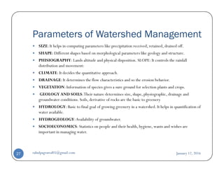 Parameters of Watershed Management
SIZE: It helps in computing parameters like precipitation received, retained, drained off.
SHAPE: Different shapes based on morphological parameters like geology and structure.
PHISIOGRAPHY: Lands altitude and physical disposition. SLOPE: It controls the rainfall
distribution and movement:
CLIMATE: It decides the quantitative approach.
DRAINAGE: It determines the flow characteristics and so the erosion behavior.
VEGETATION: Information of species gives a sure ground for selection plants and crops.VEGETATION: Information of species gives a sure ground for selection plants and crops.
GEOLOGY AND SOILS:Their nature determines size, shape, physiographic, drainage and
groundwater conditions. Soils, derivative of rocks are the basic to greenery
HYDROLOGY: Basic to final goal of growing greenery in a watershed. It helps in quantification of
water available.
HYDROGEOLOGY:Availability of groundwater.
SOCIOECONOMICS: Statistics on people and their health, hygiene, wants and wishes are
important in managing water.
January 12, 2016rahulpagrawal05@gmail.com27
 