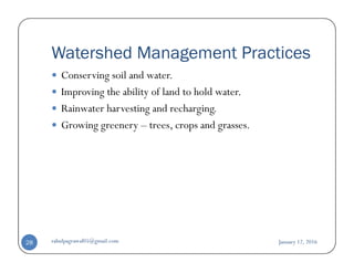 Watershed Management Practices
Conserving soil and water.
Improving the ability of land to hold water.
Rainwater harvesting and recharging.
Growing greenery – trees, crops and grasses.
January 12, 2016rahulpagrawal05@gmail.com28
 