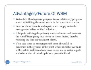 Advantages/Future Of WSM
Watershed Development program is a revolutionary program
aimed at fulfilling the water needs in the water scarce areas.
In areas where there is inadequate water supply watershed
management offers an ideal solution.
It helps in utilizing the primary source of water and prevents
the runoff from going into sewer or storm drains, therebythe runoff from going into sewer or storm drains, thereby
reducing the load on treatment plants.
If we take steps to encourage each drop of rainfall to
penetrate in the ground at the point where it strikes earth, it
will result in addition of one drop to our useful water supply
and subtraction of one drop from a potential flood.
January 12, 2016rahulpagrawal05@gmail.com34
 