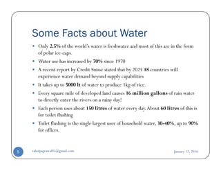 Some Facts about Water
Only 2.5% of the world’s water is freshwater and most of this are in the form
of polar ice-caps.
Water use has increased by 70% since 1970
A recent report by Credit Suisse stated that by 2025 18 countries will
experience water demand beyond supply capabilities
It takes up to 5000 lt of water to produce 1kg of rice.It takes up to 5000 lt of water to produce 1kg of rice.
Every square mile of developed land causes 16 million gallons of rain water
to directly enter the rivers on a rainy day!
Each person uses about 150 litres of water every day.About 60 litres of this is
for toilet flushing
Toilet flushing is the single largest user of household water, 30-40%, up to 90%
for offices.
January 12, 2016rahulpagrawal05@gmail.com5
 
