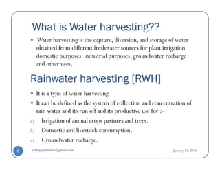 What is Water harvesting??
Water harvesting is the capture, diversion, and storage of water
obtained from different freshwater sources for plant irrigation,
domestic purposes, industrial purposes, groundwater recharge
and other uses.
Rainwater harvesting [RWH]
It is a type of water harvesting.
It can be defined as the system of collection and concentration of
rain water and its run off and its productive use for :-
a) Irrigation of annual crops pastures and trees.
b) Domestic and livestock consumption.
c) Groundwater recharge.
January 12, 2016rahulpagrawal05@gmail.com6
 