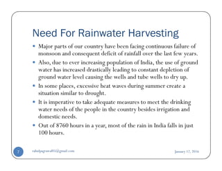 Need For Rainwater Harvesting
Major parts of our country have been facing continuous failure of
monsoon and consequent deficit of rainfall over the last few years.
Also, due to ever increasing population of India, the use of ground
water has increased drastically leading to constant depletion of
ground water level causing the wells and tube wells to dry up.
In some places, excessive heat waves during summer create aIn some places, excessive heat waves during summer create a
situation similar to drought.
It is imperative to take adequate measures to meet the drinking
water needs of the people in the country besides irrigation and
domestic needs.
Out of 8760 hours in a year, most of the rain in India falls in just
100 hours.
January 12, 2016rahulpagrawal05@gmail.com7
 