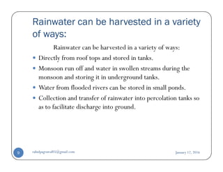 Rainwater can be harvested in a variety
of ways:
Rainwater can be harvested in a variety of ways:
Directly from roof tops and stored in tanks.
Monsoon run off and water in swollen streams during the
monsoon and storing it in underground tanks.
Water from flooded rivers can be stored in small ponds.Water from flooded rivers can be stored in small ponds.
Collection and transfer of rainwater into percolation tanks so
as to facilitate discharge into ground.
January 12, 2016rahulpagrawal05@gmail.com9
 