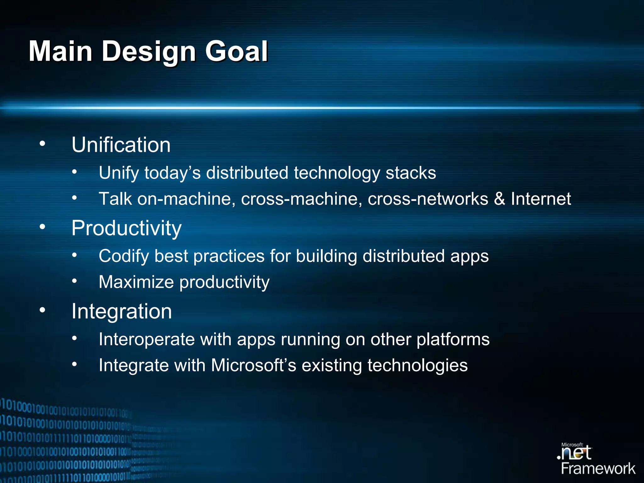 Main Design Goal Unification Unify today’s distributed technology stacks Talk on-machine, cross-machine, cross-networks & Internet Productivity Codify best practices for building distributed apps Maximize productivity Integration Interoperate with apps running on other platforms Integrate with Microsoft’s existing technologies 