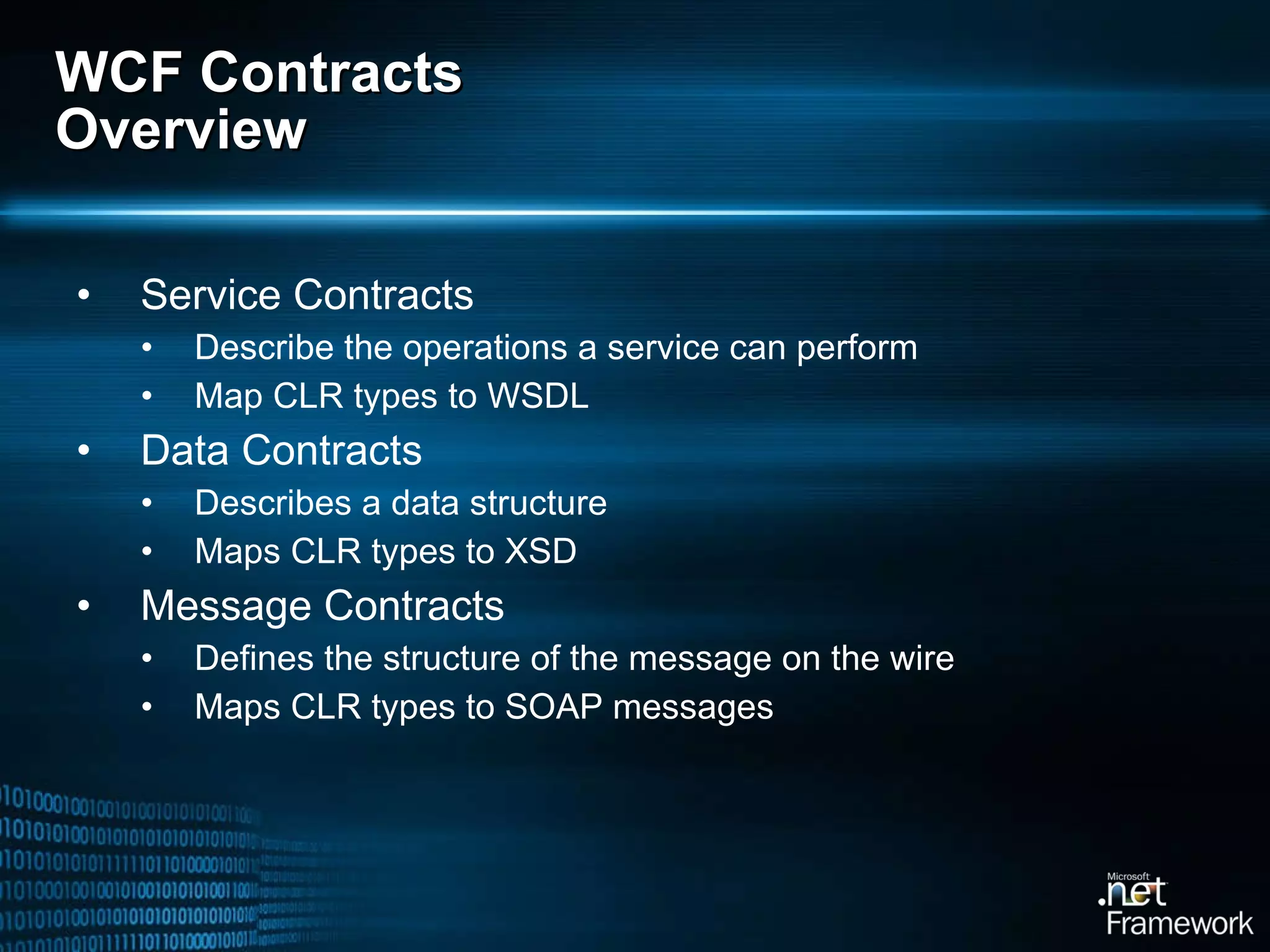 WCF Contracts Overview Service Contracts Describe the operations a service can perform Map CLR types to WSDL Data Contracts Describes a data structure Maps CLR types to XSD Message Contracts Defines the structure of the message on the wire Maps CLR types to SOAP messages 