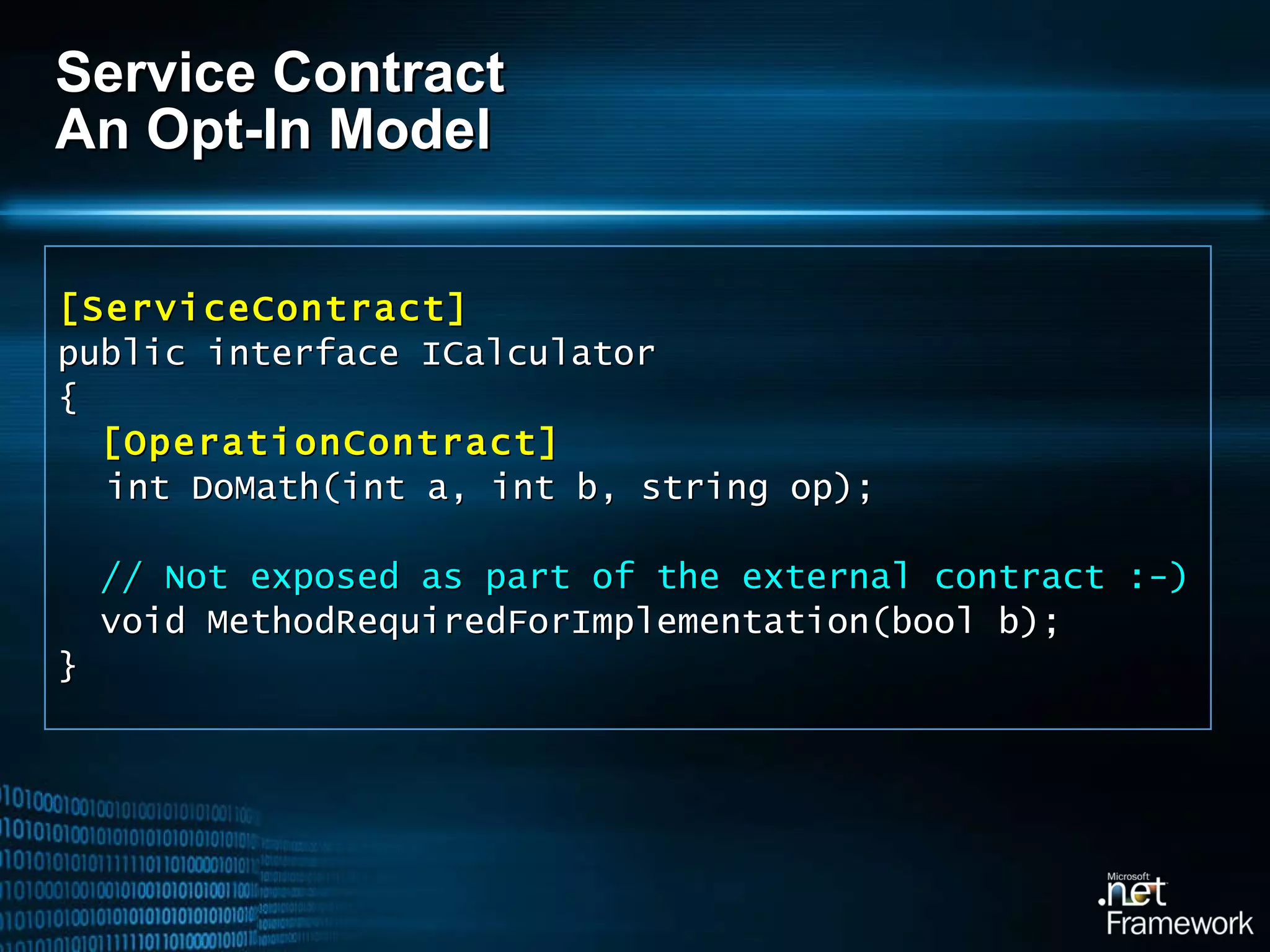 Service Contract An Opt-In Model [ServiceContract] public interface ICalculator { [OperationContract] int DoMath(int a, int b, string op); // Not exposed as part of the external contract :-) void MethodRequiredForImplementation(bool b); } 