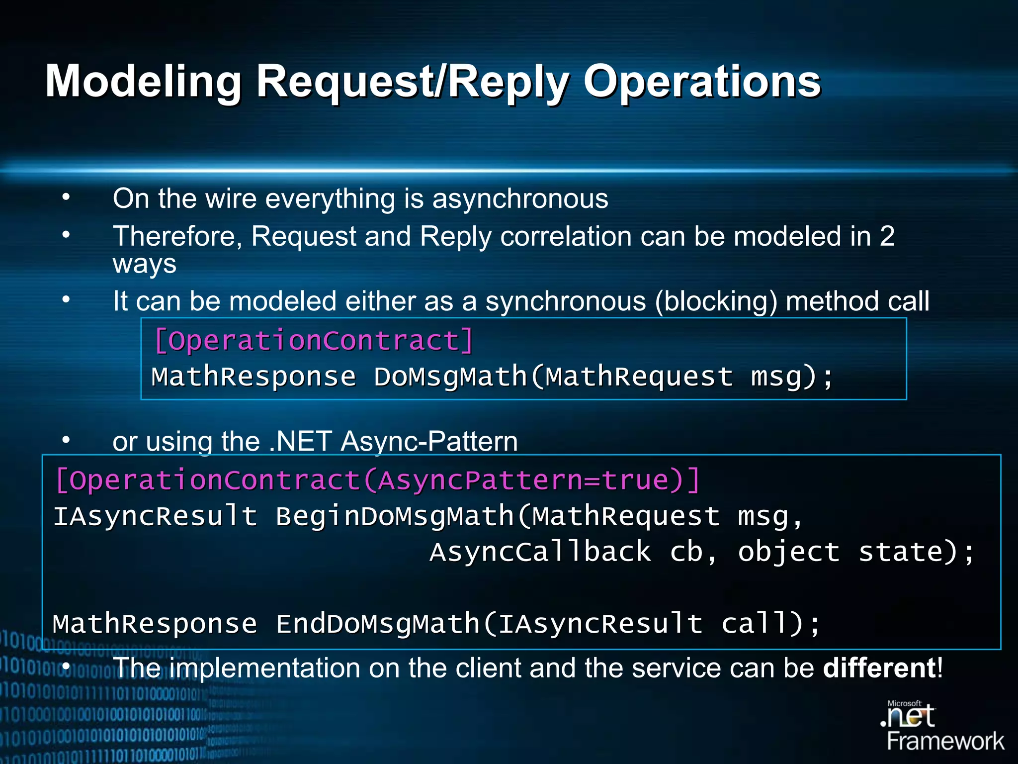 Modeling Request/Reply Operations On the wire everything is asynchronous Therefore, Request and Reply correlation can be modeled in 2 ways It can be modeled either as a synchronous (blocking) method call or using the .NET Async-Pattern The implementation on the client and the service can be  different ! [OperationContract] MathResponse DoMsgMath(MathRequest msg); [OperationContrac t(AsyncPattern=true) ] IAsyncResult BeginDoMsgMath(MathRequest msg,  AsyncCallback cb, object state ) ; MathResponse EndDoMsgMath(IAsyncResult call); 