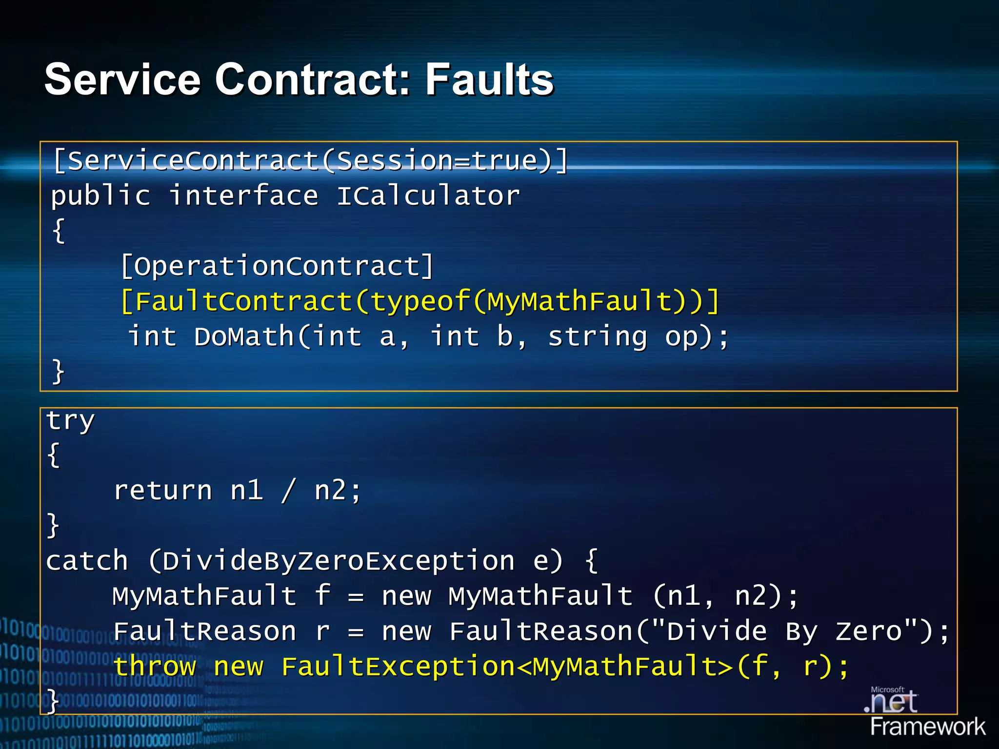 Service Contract: Faults t ry { return n1 / n2; } catch (DivideByZeroException e)   { MyMathFault f = new MyMathFault (n1, n2); FaultReason r = new FaultReason(&quot;Divide By Zero&quot;); throw new Fault Exception < MyMathFault >( f, r ); } [ServiceContract(Session=true)] public interface ICalculator { [OperationContract] [FaultContract(typeof( MyMathFault ))] int DoMath(int a, int b, string op); } 