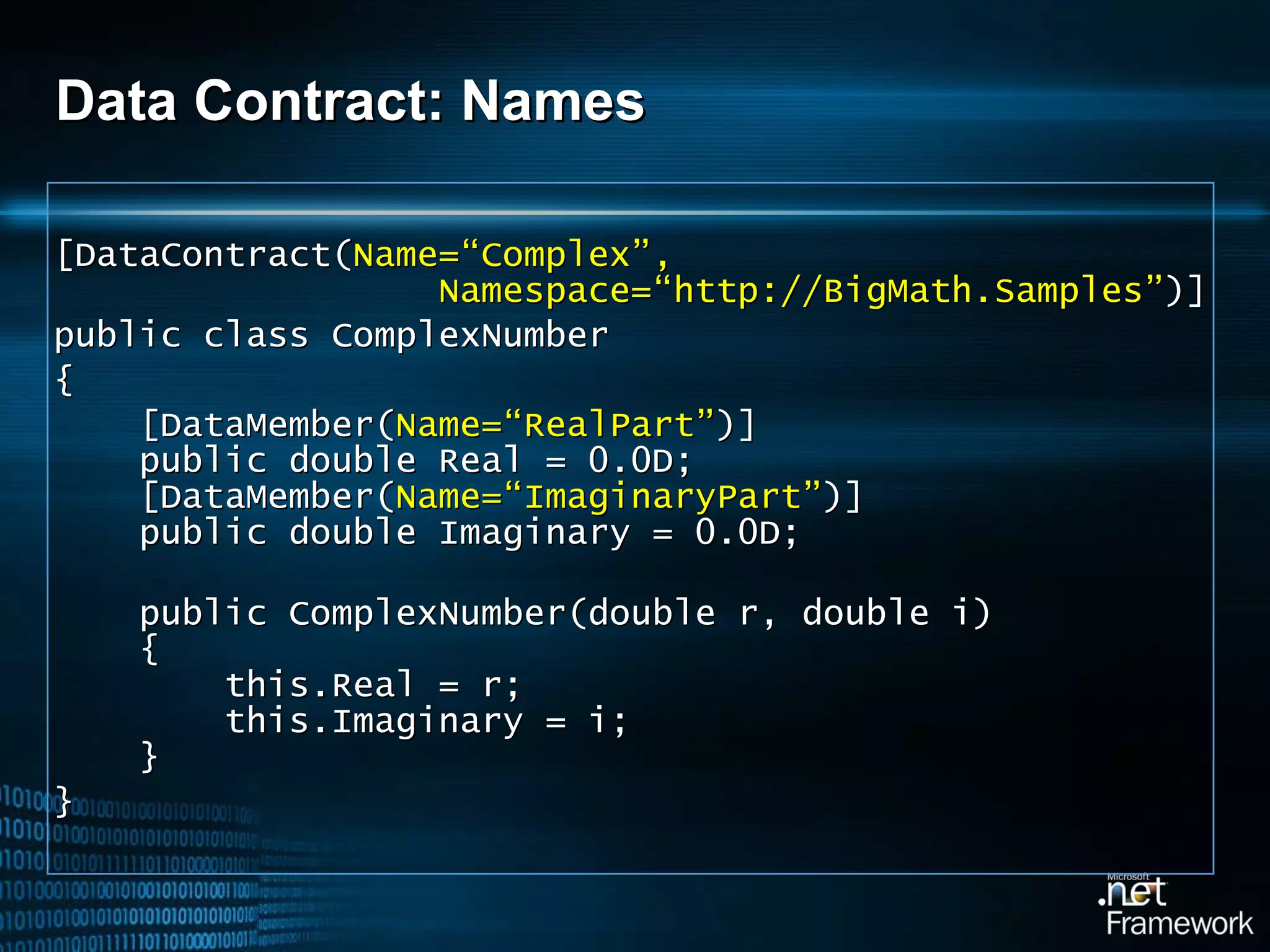 Data Contract: Names [DataContract( Name=“Complex”,   Namespace=“http://BigMath.Samples” )] public class ComplexNumber { [DataMember( Name=“RealPart” )]    public double Real = 0.0D;   [DataMember( Name=“ImaginaryPart” )]   public double Imaginary = 0.0D;   public ComplexNumber(double r, double i)   {   this.Real = r;   this.Imaginary = i;   } } 