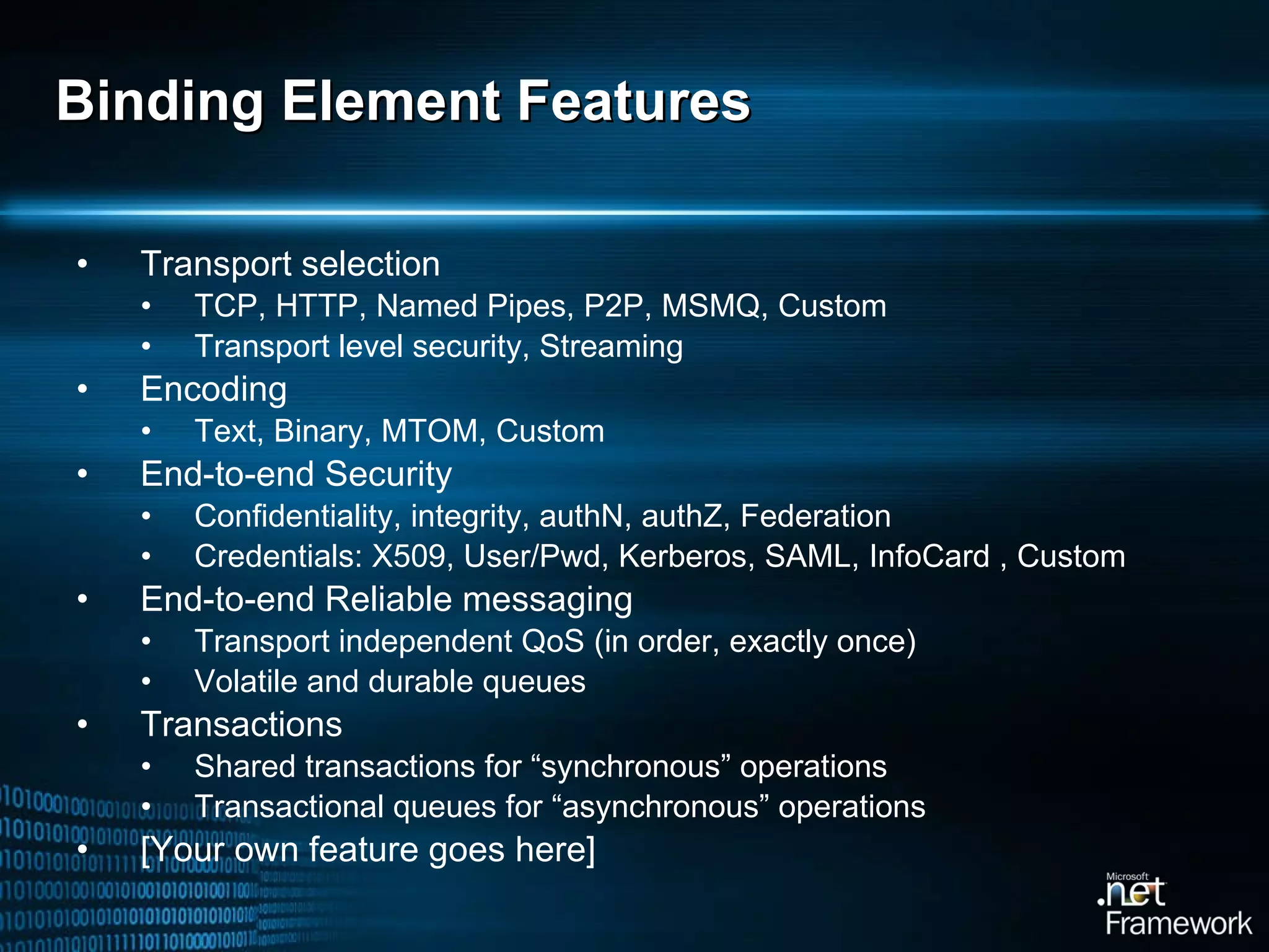 Binding Element Features Transport selection TCP, HTTP, Named Pipes, P2P, MSMQ, Custom Transport level security, Streaming Encoding Text, Binary, MTOM, Custom End-to-end Security Confidentiality, integrity, authN, authZ, Federation Credentials: X509, User/Pwd, Kerberos, SAML, InfoCard , Custom End-to-end Reliable messaging Transport independent QoS (in order, exactly once) Volatile and durable queues Transactions Shared transactions for “synchronous” operations Transactional queues for “asynchronous” operations [Your own feature goes here] 