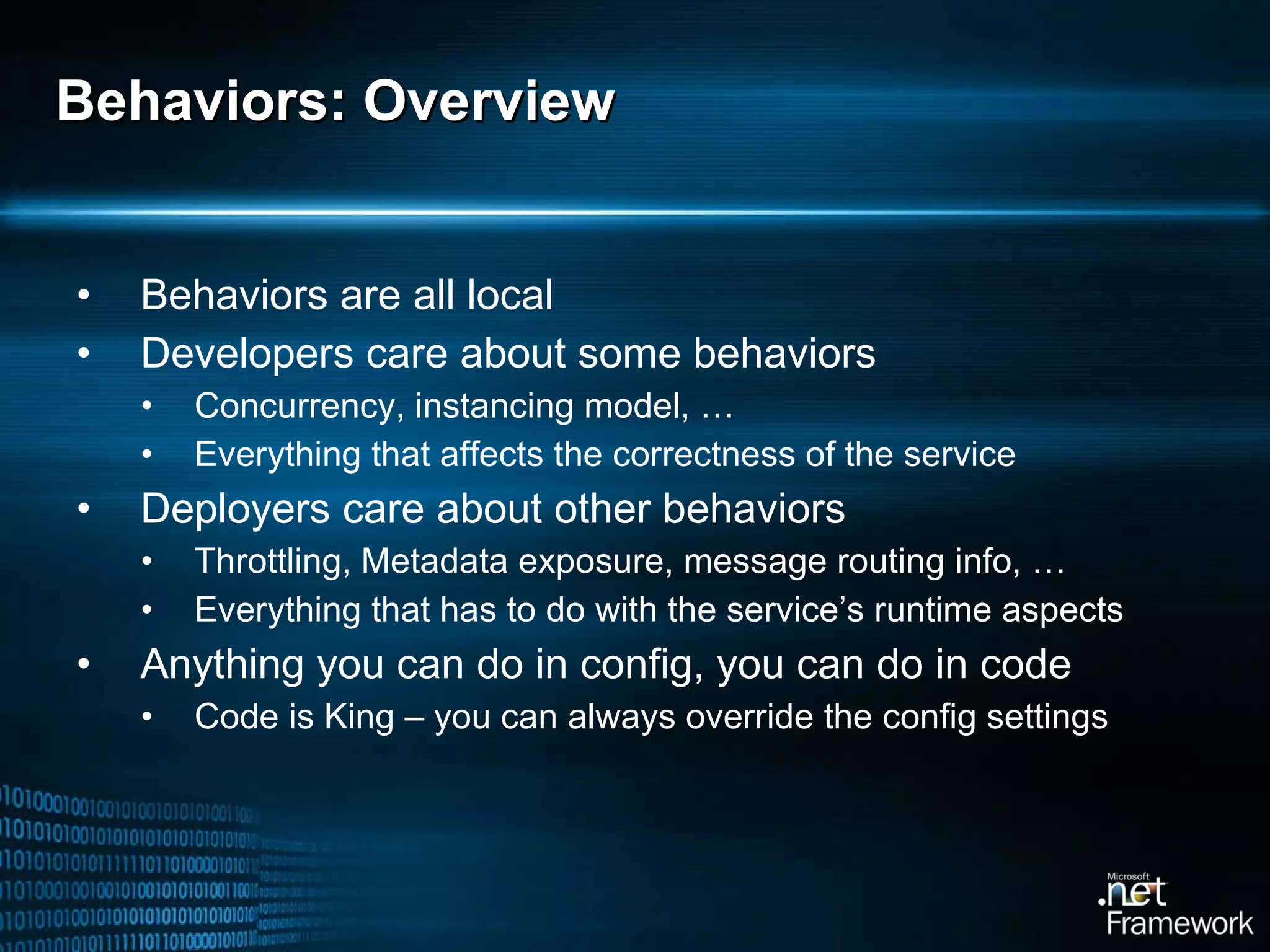 Behaviors: Overview Behaviors are all local Developers care about some behaviors Concurrency, instancing model, … Everything that affects the correctness of the service Deployers care about other behaviors Throttling, Metadata exposure, message routing info, … Everything that has to do with the service’s runtime aspects Anything you can do in config, you can do in code Code is King – you can always override the config settings 