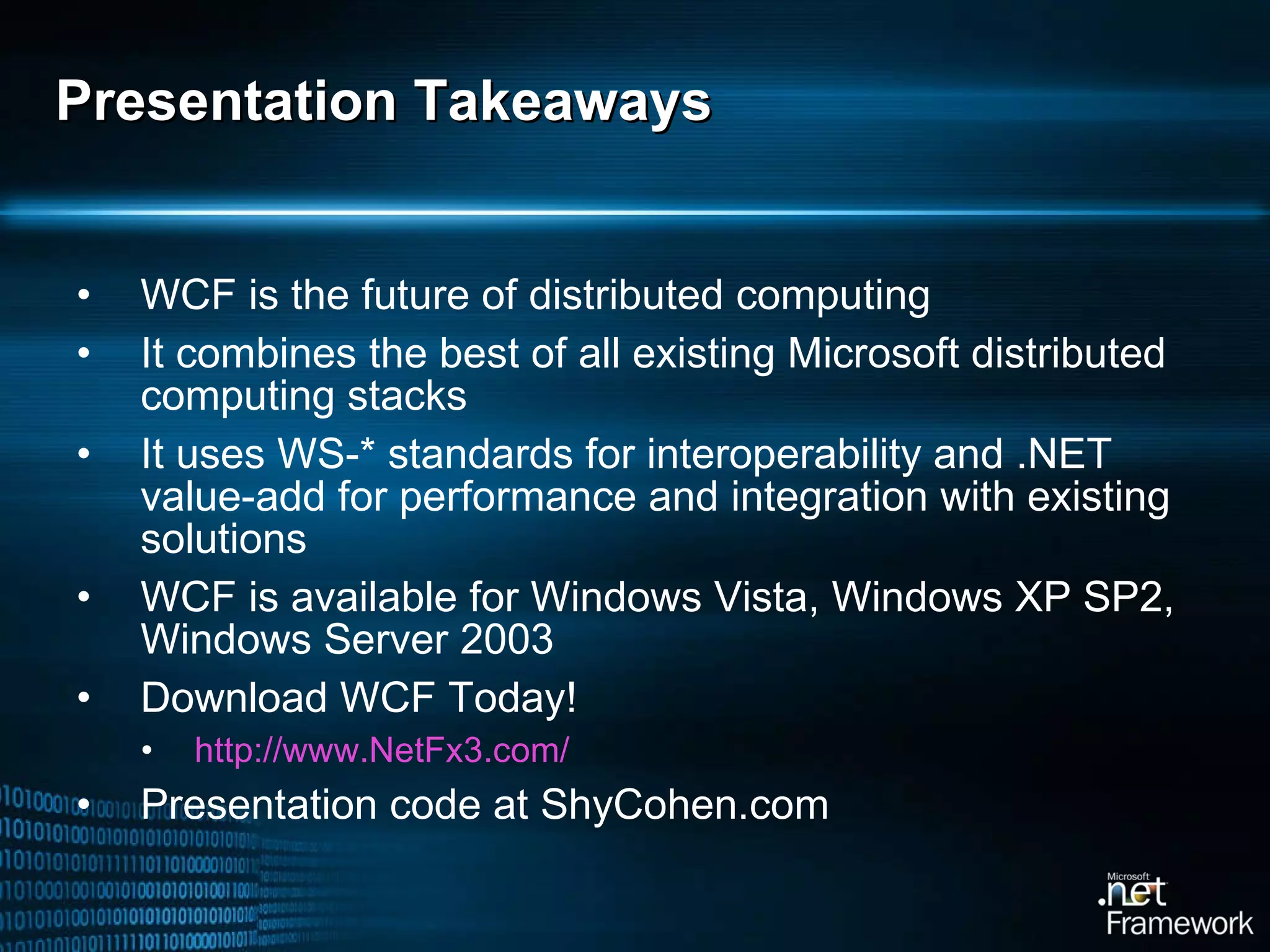Presentation Takeaways WCF is the future of distributed computing It combines the best of all existing Microsoft distributed computing stacks It uses WS-* standards for interoperability and .NET value-add for performance and integration with existing solutions WCF is available for Windows Vista, Windows XP SP2, Windows Server 2003 Download WCF Today! http://www.NetFx3.com/   Presentation code at ShyCohen.com 