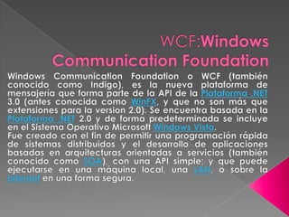 WCF:Windows Communication Foundation Windows Communication Foundation o WCF (también conocido como Indigo), es la nueva plataforma de mensajería que forma parte de la API de la Plataforma .NET 3.0 (antes conocida como WinFX, y que no son más que extensiones para la version 2.0). Se encuentra basada en la Plataforma .NET 2.0 y de forma predeterminada se incluye en el Sistema Operativo Microsoft Windows Vista. Fue creado con el fin de permitir una programación rápida de sistemas distribuidos y el desarrollo de aplicaciones basadas en arquitecturas orientadas a servicios (también conocido como SOA), con una API simple; y que puede ejecutarse en una máquina local, una LAN, o sobre la Internet en una forma segura. 