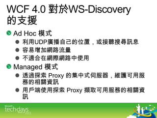 WCF4.0 對於WS-Discovery的支援Ad Hoc 模式利用UDP廣播自己的位置，或接聽搜尋訊息容易增加網路流量不適合在網際網路中使用Managed 模式透過探索 Proxy 的集中式伺服器，維護可用服務的相關資訊用戶端使用探索 Proxy 擷取可用服務的相關資訊