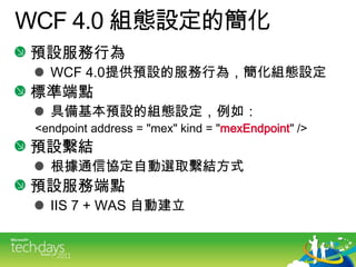 WCF4.0 組態設定的簡化預設服務行為WCF4.0提供預設的服務行為，簡化組態設定標準端點具備基本預設的組態設定，例如：<endpoint address = "mex" kind = "mexEndpoint" />預設繫結根據通信協定自動選取繫結方式預設服務端點IIS 7 + WAS 自動建立
