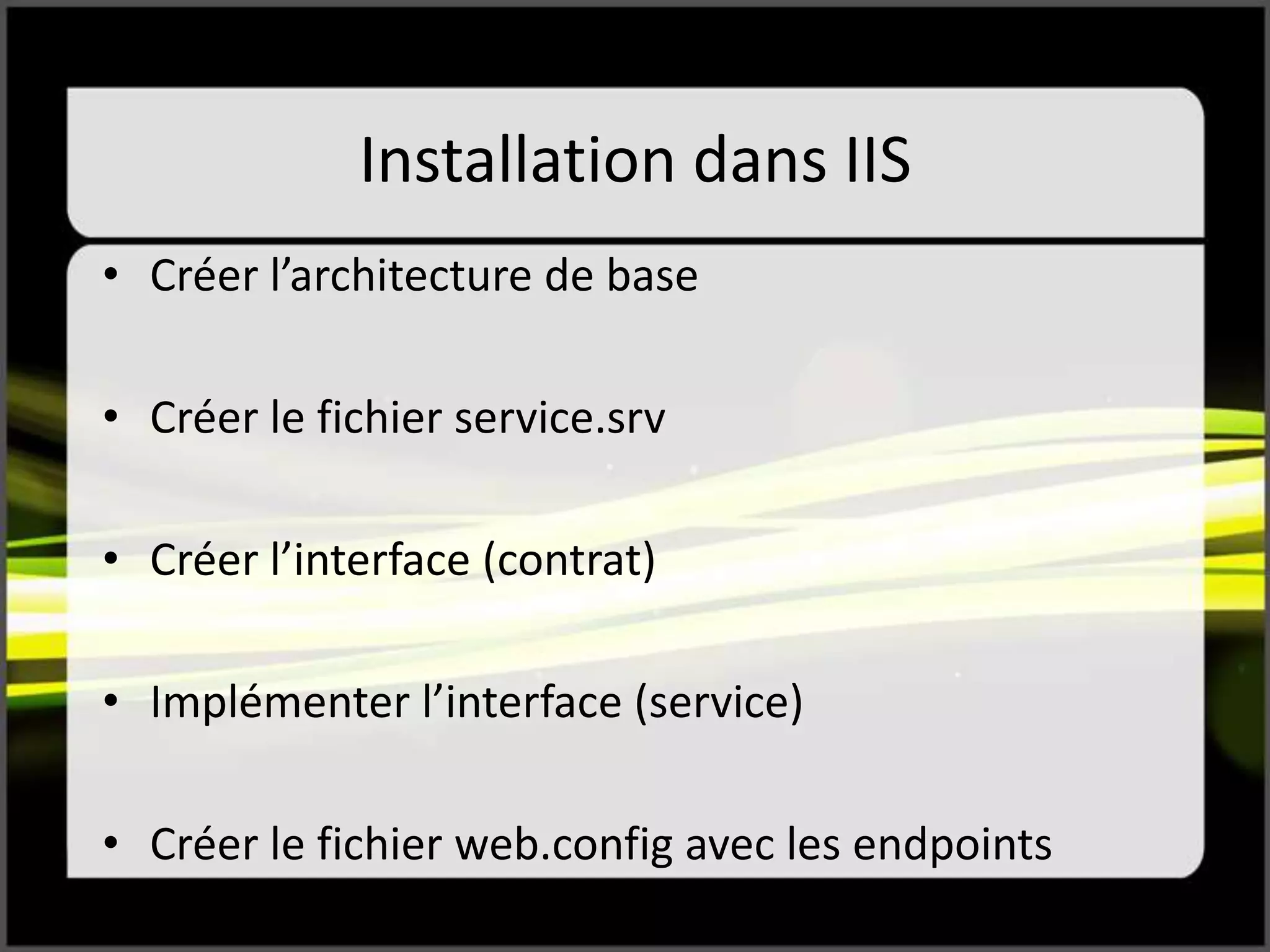 Installation dans IIS
• Créer l’architecture de base
• Créer le fichier service.srv
• Créer l’interface (contrat)
• Implémenter l’interface (service)
• Créer le fichier web.config avec les endpoints