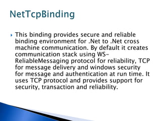    This binding provides secure and reliable
    binding environment for .Net to .Net cross
    machine communication. By default it creates
    communication stack using WS-
    ReliableMessaging protocol for reliability, TCP
    for message delivery and windows security
    for message and authentication at run time. It
    uses TCP protocol and provides support for
    security, transaction and reliability.
 