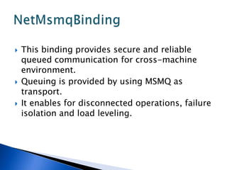    This binding provides secure and reliable
    queued communication for cross-machine
    environment.
   Queuing is provided by using MSMQ as
    transport.
   It enables for disconnected operations, failure
    isolation and load leveling.
 