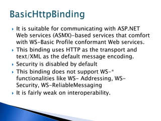    It is suitable for communicating with ASP.NET
    Web services (ASMX)-based services that comfort
    with WS-Basic Profile conformant Web services.
   This binding uses HTTP as the transport and
    text/XML as the default message encoding.
   Security is disabled by default
   This binding does not support WS-*
    functionalities like WS- Addressing, WS-
    Security, WS-ReliableMessaging
   It is fairly weak on interoperability.
 