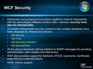 Distributed computing/communications platforms need to interoperate with the technologies different vendors offer. Likewise,  security must also be interoperable .  To enable interoperable security systems a few notable standards have been proposed by Webservice industry. WS-Security WS-Trust WS-SecureConversation WS-SecurityPolicy All the above standards defines addition to SOAP messages for providing authentication, data integrity and data piracy.  WCF also provides support for Kerberos, NTLM, Username, Certificates supported as credential tokens.  SAML Claims support.  WCF Security 