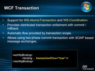 Support for  WS-AtomicTransaction  and  WS-Coordination .  Provides distributed transaction enlistment with commit / rollback.  Automatic flow provided by transaction scope.  Allows using two-phase commit transaction with SOAP based message exchanges.  WCF Transaction 