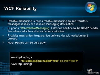 Reliable messaging is how a reliable messaging source transfers messages reliably to a reliable messaging destination. Supports  WS-ReliableMessaging . It defines addition to the SOAP header that allows reliable end to end communication.  Provides mechanism to guarantee delivery via acknowledgement protocol.  Note: Retries can be very slow.  WCF Reliability  