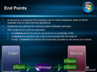 A service is a construct that exposes one or more endpoints, each of which exposes one or more service operations.  Endpoints are defined for communication between services.  The  endpoint  of a service specifies:  An  address  where the service can be found. It is basically a URI.  A  binding  that specifies how a client communicate with the endpoint.  Finally  a  contract  that defines the functionality provided by the service to its clients.  End Points Caller Service Message Endpoint Endpoint Endpoint 