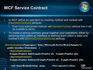 In WCF define an operation by creating method and marked with [ OperationContract]  attribute.  Even if you mark private methods with  OperationContract  attribute then it will be available to clients.  To create a service contract, group together your operations, either by declaring them within an interface or defining them within a class and marked it with [ ServiceContractAttribute ] attribute. WCF Service Contract [ ServiceContract (Namespace="http://Microsoft.ServiceModel.Samples")] public interface ICalculator  { [ OperationContract ] ComplexNumber Add(ComplexNumber n1,  ComplexNumber n2); [ OperationContract ] ComplexNumber Subtract(ComplexNumber n1,  ComplexNumber n2); void  InnerMethod(string  msg); //Not exposed to client.  } 