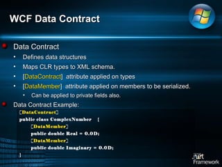 WCF Data Contract Data Contract Defines data structures Maps CLR types to XML schema.  [ DataContract ]  attribute applied on types [ DataMember ]  attribute applied on members to be serialized.  Can be applied to private fields also.  Data Contract Example: [ DataContract ] public class ComplexNumber  { [ DataMember ] public double Real = 0.0D; [ DataMember ] public double Imaginary = 0.0D; } 