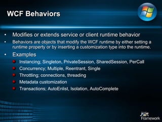 Modifies or extends service or client runtime behavior  Behaviors are objects that modify the WCF runtime by either setting a runtime property or by inserting a customization type into the runtime.  Examples Instancing;  Singleton, PrivateSession, SharedSession, PerCall  Concurrency;  Multiple, Reentrant, Single  Throttling; connections, threading Metadata customization Transactions; AutoEnlist, Isolation, AutoComplete WCF Behaviors 