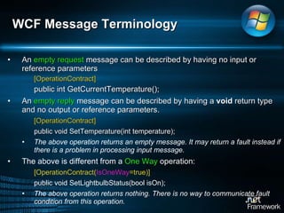 An  empty request  message can be described by having no input or reference parameters [OperationContract]  public int GetCurrentTemperature();   An  empty reply  message can be described by having a  void  return type and no output or reference parameters.  [OperationContract]  public void SetTemperature(int temperature);   The above operation returns an empty message. It may return a fault instead if there is a problem in processing input message.  The above is different from a  One Way  operation:  [OperationContract( IsOneWay =true)]  public void SetLightbulbStatus(bool isOn);  The above operation returns nothing. There is no way to communicate fault condition from this operation.  WCF Message Terminology  